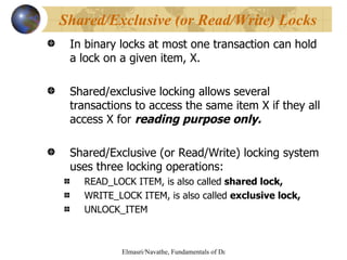 In binary locks at most one transaction can hold a lock on a given item, X. Shared/exclusive locking allows several transactions to access the same item X if they all access X for  reading purpose only. Shared/Exclusive (or Read/Write) locking system uses three locking operations: READ_LOCK ITEM, is also called  shared lock, WRITE_LOCK ITEM, is also called  exclusive lock,   UNLOCK_ITEM Shared/Exclusive (or Read/Write) Locks 