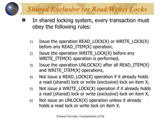 In shared locking system, every transaction must obey the following rules: Issue the operation READ_LOCK(X) or WRITE_LOCK(X) before any READ_ITEM(X) operation, Issue the operation WRITE_LOCK(X) before any WRITE_ITEM(X) operation is performed, Issue the operation UNLOCK(X) after all READ_ITEM(X) and WRITE_ITEM(X) operations, Not issue a READ_LOCK(X) operation if it already holds a read (shared) lock or write (exclusive) lock on item X, Not issue a WRITE_LOCK(X) operation if it already holds a read (shared) lock or write (exclusive) lock on item X, Not issue an UNLOCK(X) operation unless it already holds a read lock or write lock on item X. Shared/Exclusive (or Read/Write) Locks 