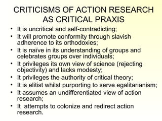 CRITICISMS OF ACTION RESEARCH
AS CRITICAL PRAXIS
• It is uncritical and self-contradicting;
• It will promote conformity through slavish
adherence to its orthodoxies;
• It is naïve in its understanding of groups and
celebrates groups over individuals;
• It privileges its own view of science (rejecting
objectivity) and lacks modesty;
• It privileges the authority of critical theory;
• It is elitist whilst purporting to serve egalitarianism;
• It assumes an undifferentiated view of action
research;
• It attempts to colonize and redirect action
research.
 
