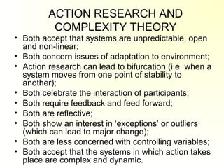 ACTION RESEARCH AND
COMPLEXITY THEORY
• Both accept that systems are unpredictable, open
and non-linear;
• Both concern issues of adaptation to environment;
• Action research can lead to bifurcation (i.e. when a
system moves from one point of stability to
another);
• Both celebrate the interaction of participants;
• Both require feedback and feed forward;
• Both are reflective;
• Both show an interest in ‘exceptions’ or outliers
(which can lead to major change);
• Both are less concerned with controlling variables;
• Both accept that the systems in which action takes
place are complex and dynamic.
 
