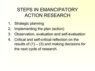 STEPS IN EMANCIPATORY
ACTION RESEARCH
1. Strategic planning
2. Implementing the plan (action)
3. Observation, evaluation and self-evaluation
4. Critical and self-critical reflection on the
results of (1) – (3) and making decisions for
the next cycle of research.
 