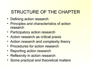 STRUCTURE OF THE CHAPTER
• Defining action research
• Principles and characteristics of action
research
• Participatory action research
• Action research as critical praxis
• Action research and complexity theory
• Procedures for action research
• Reporting action research
• Reflexivity in action research
• Some practical and theoretical matters
 