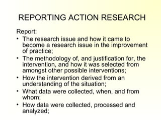 REPORTING ACTION RESEARCH
Report:
• The research issue and how it came to
become a research issue in the improvement
of practice;
• The methodology of, and justification for, the
intervention, and how it was selected from
amongst other possible interventions;
• How the intervention derived from an
understanding of the situation;
• What data were collected, when, and from
whom;
• How data were collected, processed and
analyzed;
 