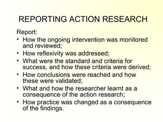 REPORTING ACTION RESEARCH
Report:
• How the ongoing intervention was monitored
and reviewed;
• How reflexivity was addressed;
• What were the standard and criteria for
success, and how these criteria were derived;
• How conclusions were reached and how
these were validated;
• What and how the researcher learnt as a
consequence of the action research;
• How practice was changed as a consequence
of the findings.
 