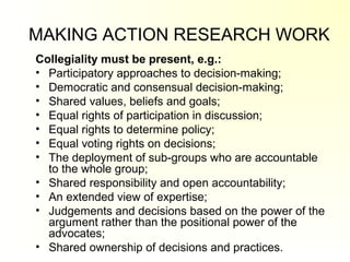 MAKING ACTION RESEARCH WORK
Collegiality must be present, e.g.:
• Participatory approaches to decision-making;
• Democratic and consensual decision-making;
• Shared values, beliefs and goals;
• Equal rights of participation in discussion;
• Equal rights to determine policy;
• Equal voting rights on decisions;
• The deployment of sub-groups who are accountable
to the whole group;
• Shared responsibility and open accountability;
• An extended view of expertise;
• Judgements and decisions based on the power of the
argument rather than the positional power of the
advocates;
• Shared ownership of decisions and practices.
 