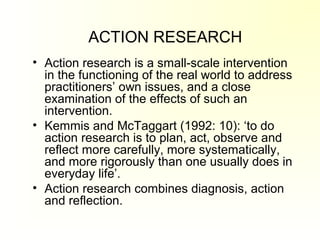 ACTION RESEARCH
• Action research is a small-scale intervention
in the functioning of the real world to address
practitioners’ own issues, and a close
examination of the effects of such an
intervention.
• Kemmis and McTaggart (1992: 10): ‘to do
action research is to plan, act, observe and
reflect more carefully, more systematically,
and more rigorously than one usually does in
everyday life’.
• Action research combines diagnosis, action
and reflection.
 