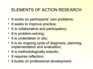 ELEMENTS OF ACTION RESEARCH
• It works on participants’ own problems;
• It seeks to improve practice;
• It is collaborative and participatory;
• It is problem-solving;
• It is undertaken in situ;
• It is an ongoing cycle of diagnosis, planning,
implementation and evaluation;
• It is methodologically eclectic;
• It requires reflection;
• It builds on professional development.
 