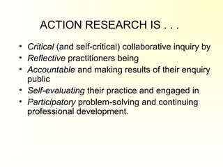 ACTION RESEARCH IS . . .
• Critical (and self-critical) collaborative inquiry by
• Reflective practitioners being
• Accountable and making results of their enquiry
public
• Self-evaluating their practice and engaged in
• Participatory problem-solving and continuing
professional development.
 