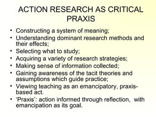 ACTION RESEARCH AS CRITICAL
PRAXIS
• Constructing a system of meaning;
• Understanding dominant research methods and
their effects;
• Selecting what to study;
• Acquiring a variety of research strategies;
• Making sense of information collected;
• Gaining awareness of the tacit theories and
assumptions which guide practice;
• Viewing teaching as an emancipatory, praxis-
based act.
• ‘Praxis’: action informed through reflection, with
emancipation as its goal.
 