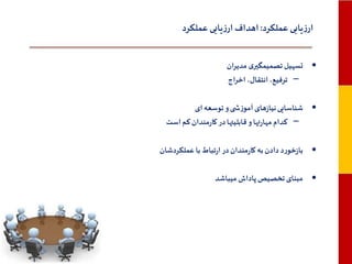 ‫ارزیابی عملکرد: اهداف ارزیابی عملکرد‬
‫• تسهیل تصمیمگیری مدیران‬
‫– ترفیع، انتقال، اخراج‬
‫• شناسایی نیازهای آموزش ی و توسعه ای‬
‫– کدام مهارتها و قابلیتها در کارمندان کم است‬
‫• بازخورد دادن به کارمندان در ارتباط با عملکردشان‬
‫• مبنای تخصیص پاداش میباشد‬

 