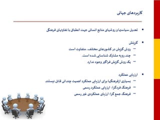 ‫کاربردهای جهانی‬
‫• تعدیل سیاستها و روشهای منابع انسانی جهت انطباق با تفاوتهای فرهنگی‬
‫• گزینش‬
‫– روش گزیش در کشورهای مختلف، متفاوت است‬
‫– چند رویه مشترک شناسایی شده است.‬
‫– یک روش گزیش فراگیر وجود ندارد‬
‫• ارزیابی عملکرد‬
‫– بسیاری ازفرهنگها برای ارزیابی عملکرد اهمیت چندانی قائل نیستند‬
‫– فرهنگ فردگرا: ارزیابی عملکرد رسمی‬
‫– فرهنگ جمع گرا: ارزیای عملکردی غیر رسمی‬

 