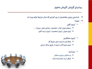 ‫روشهای گزینش: گزینش ماهوی‬
‫• شناسایی بهترین متقاضیان از بین افرادی که حائز شرایط اولیه بوده اند‬
‫• نمونه:‬
‫– آزمون کتبی‬
‫• سنجش هوش افراد، شخصیت، توانایی ذهنی، مهارتها، ...‬
‫• آزمون هوش، آزمون شخصیت، آزمون درست کاری‬

‫– آزمون عملکردی‬
‫• محک فرد با شبیه سازی محیط کار‬
‫• آزمون نمونه کار و آزمون از طریق مراکز ارزیابی‬

‫– مصاحبه‬
‫• با ساختار و بدون ساختار‬
‫• ممکن است جانبدارانه باشد‬

 