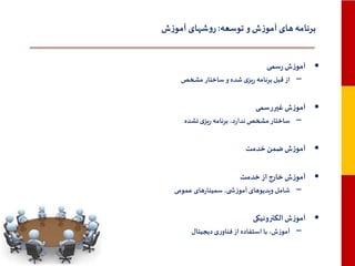 ‫برنامه های آموزش و توسعه: روشهای آموزش‬
‫• آموزش رسمی‬
‫– از قبل برنامه ریزی شده و ساختار مشخص‬

‫• آموزش غیررسمی‬
‫– ساختار مشخص ندارد، برنامه ریزی نشده‬

‫• آموزش ضمن خدمت‬
‫• آموزش خارج از خدمت‬
‫– شامل ویدیوهای آموزش ی، سمینارهای عمومی‬

‫• آموزش الکترونیکی‬
‫– آموزش، با استفاده از فناوری دیجیتال‬

 