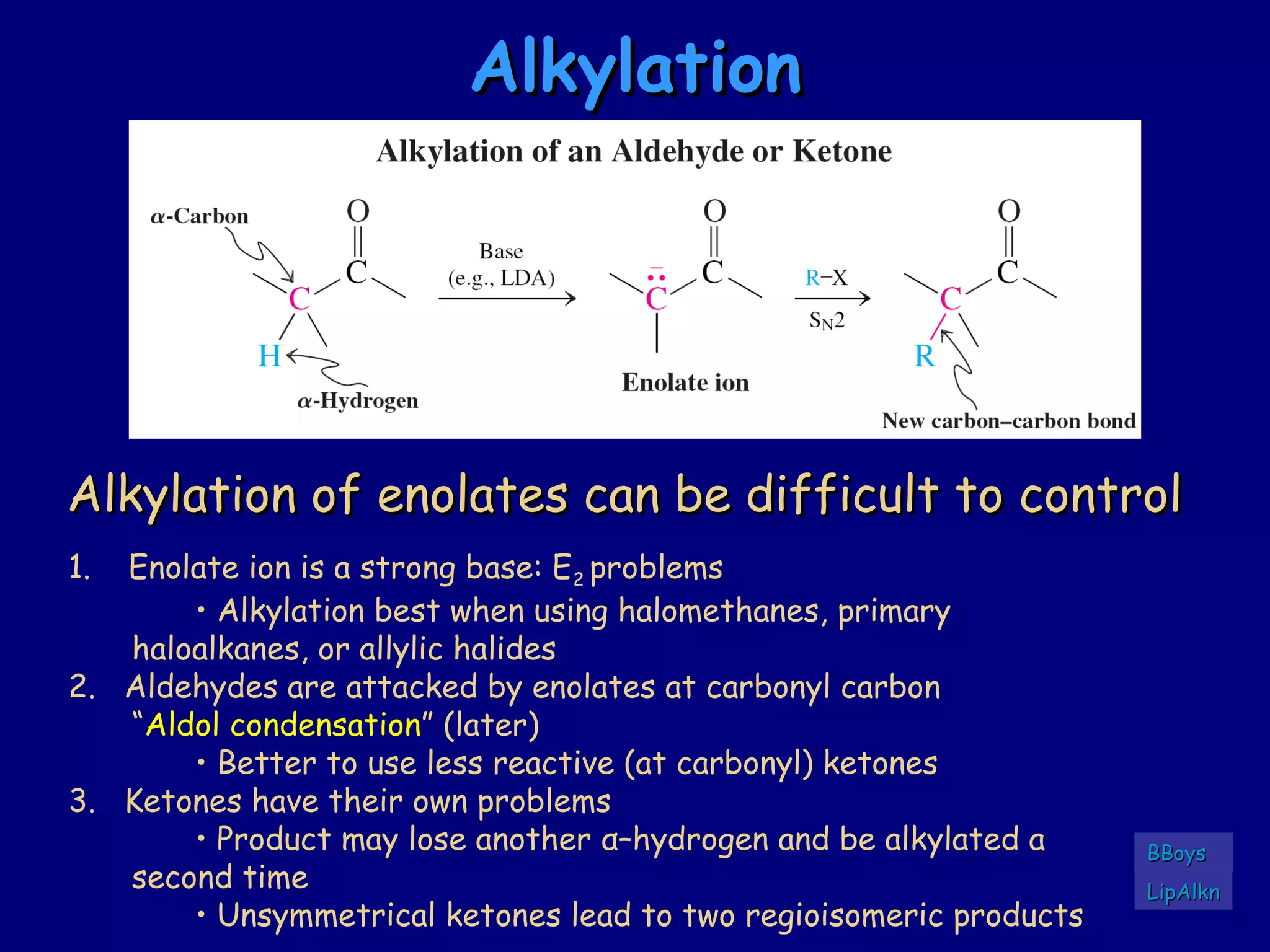 AlkylationAlkylation
Alkylation of enolates can be difficult to controlAlkylation of enolates can be difficult to control
1. Enolate ion is a strong base: E2 problems
• Alkylation best when using halomethanes, primary
haloalkanes, or allylic halides
2. Aldehydes are attacked by enolates at carbonyl carbon
“Aldol condensation” (later)
• Better to use less reactive (at carbonyl) ketones
3. Ketones have their own problems
• Product may lose another α–hydrogen and be alkylated a
second time
• Unsymmetrical ketones lead to two regioisomeric products
LipAlknLipAlkn
BBoysBBoys
 