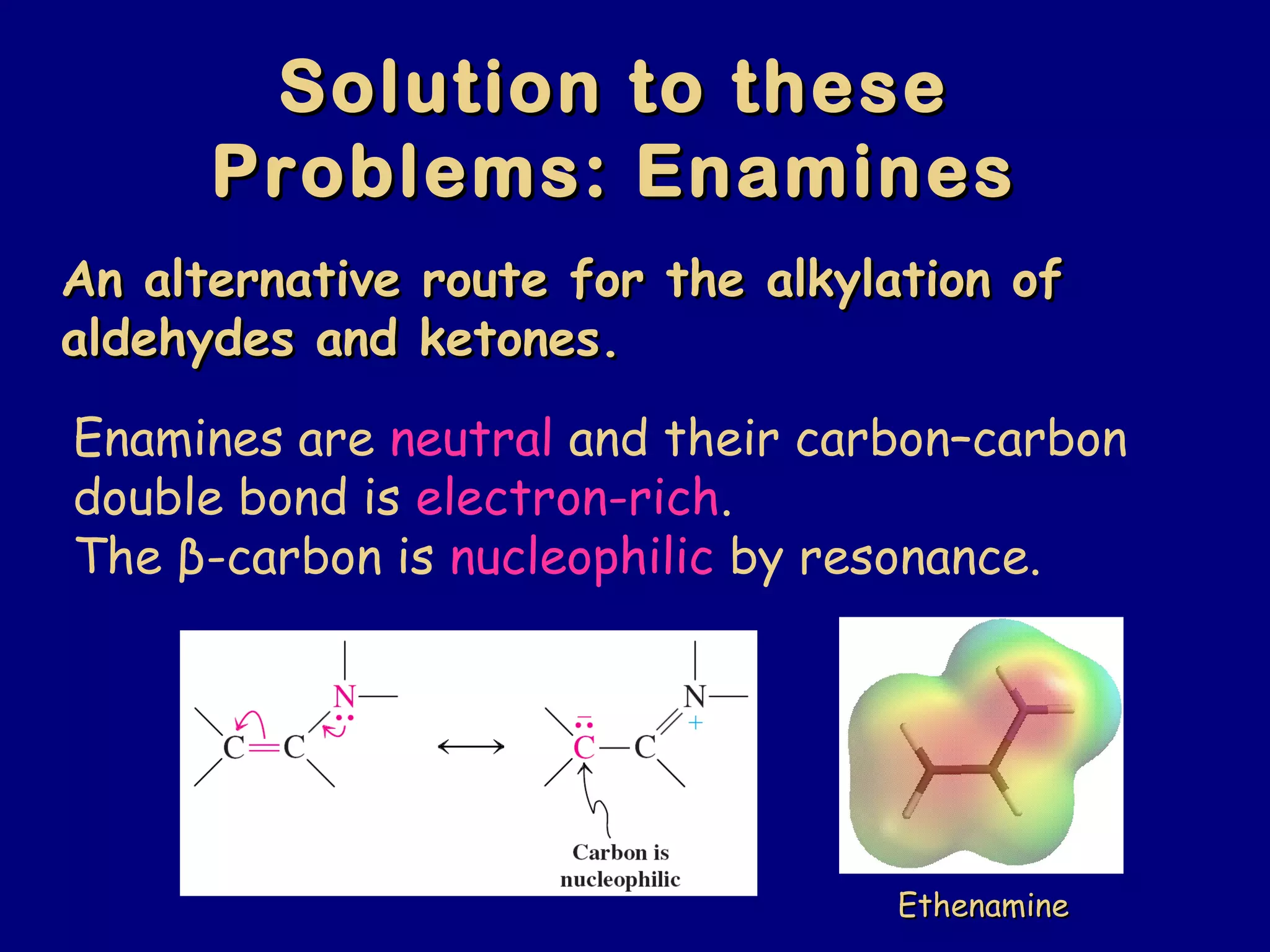 Solution to theseSolution to these
Problems: EnaminesProblems: Enamines
An alternative route for the alkylation ofAn alternative route for the alkylation of
aldehydes and ketones.aldehydes and ketones.
Enamines are neutral and their carbon–carbon
double bond is electron-rich.
The β-carbon is nucleophilic by resonance.
EthenamineEthenamine
 