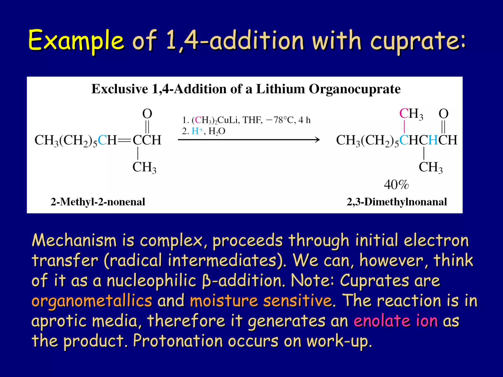 ExampleExample of 1,4-addition with cuprate:of 1,4-addition with cuprate:
Mechanism is complex, proceeds through initial electronMechanism is complex, proceeds through initial electron
transfer (radical intermediates). We can, however, thinktransfer (radical intermediates). We can, however, think
of it as a nucleophilicof it as a nucleophilic ββ-addition. Note: Cuprates are-addition. Note: Cuprates are
organometallicsorganometallics andand moisture sensitivemoisture sensitive. The reaction is in. The reaction is in
aprotic media, therefore it generates anaprotic media, therefore it generates an enolate ionenolate ion asas
the product. Protonation occurs on work-up.the product. Protonation occurs on work-up.
 