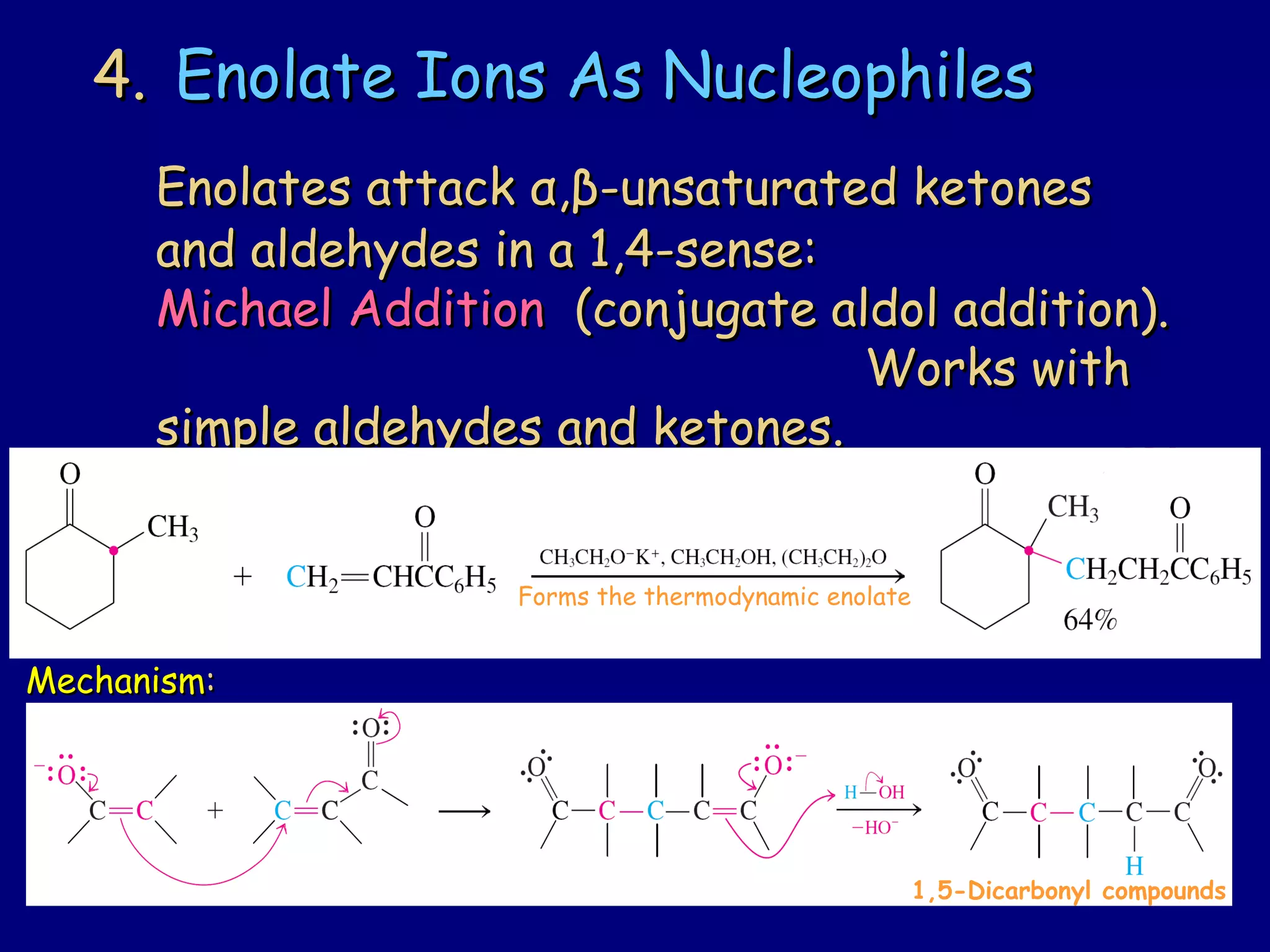 4.4. Enolate Ions As NucleophilesEnolate Ions As Nucleophiles
Enolates attackEnolates attack αα,,ββ-unsaturated ketones-unsaturated ketones
and aldehydes in a 1,4-sense:and aldehydes in a 1,4-sense:
Michael AdditionMichael Addition (conjugate aldol addition).(conjugate aldol addition).
Works withWorks with
simple aldehydes and ketones.simple aldehydes and ketones.
MechanismMechanism::
1,5-Dicarbonyl compounds
Forms the thermodynamic enolate
 