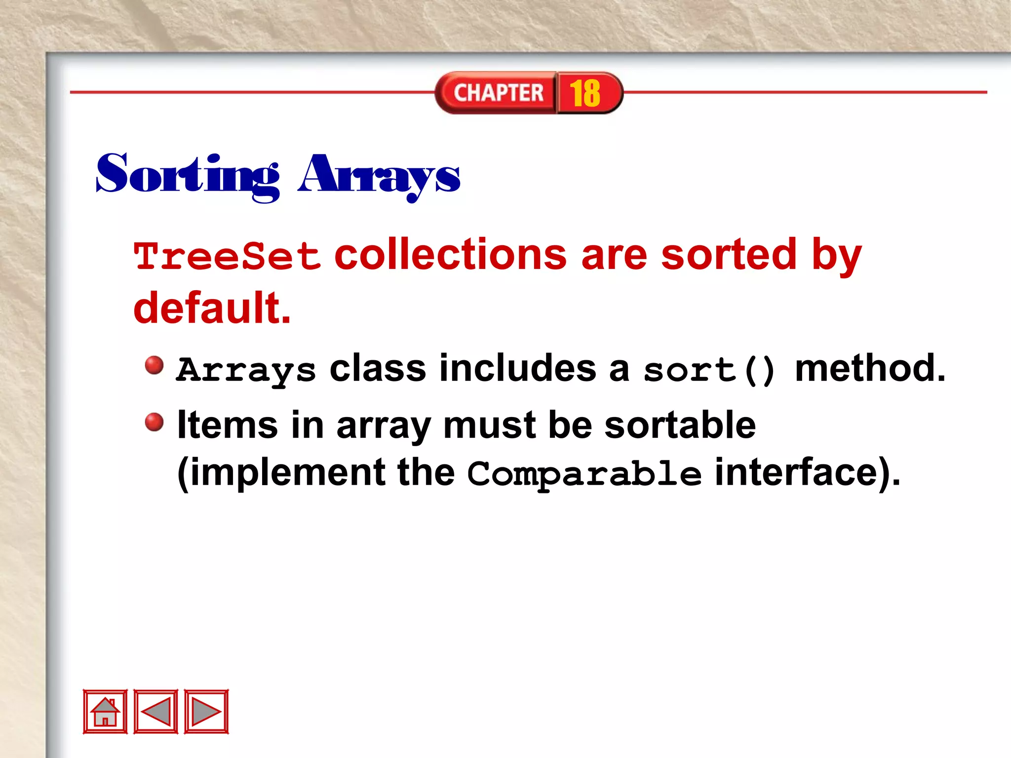 18
Sorting Arrays
TreeSet collections are sorted by
default.
Arrays class includes a sort() method.
Items in array must be sortable
(implement the Comparable interface).
 