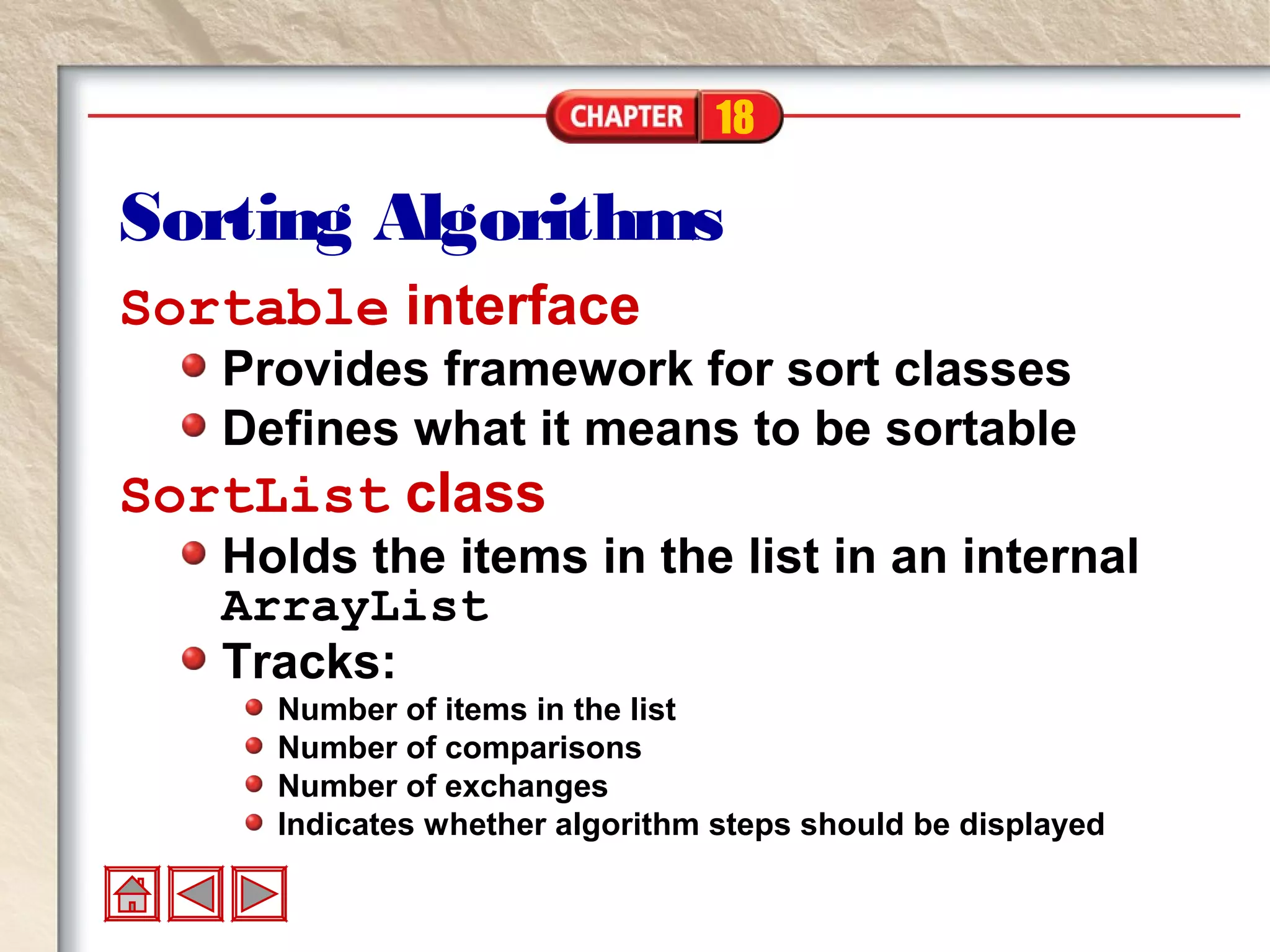 18
Sorting Algorithms
Sortable interface
Provides framework for sort classes
Defines what it means to be sortable
SortList class
Holds the items in the list in an internal
ArrayList
Tracks:
Number of items in the list
Number of comparisons
Number of exchanges
Indicates whether algorithm steps should be displayed
 
