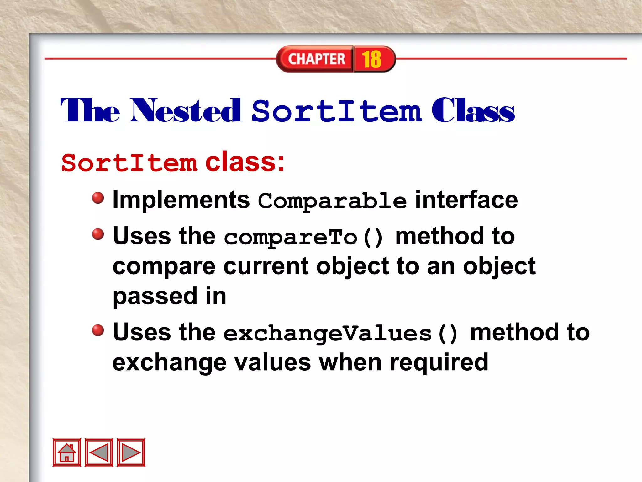 18
The Nested SortItem Class
SortItem class:
Implements Comparable interface
Uses the compareTo() method to
compare current object to an object
passed in
Uses the exchangeValues() method to
exchange values when required
 