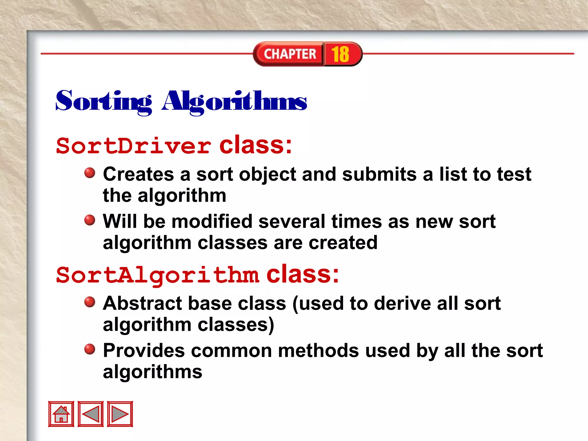 18
Sorting Algorithms
SortDriver class:
Creates a sort object and submits a list to test
the algorithm
Will be modified several times as new sort
algorithm classes are created
SortAlgorithm class:
Abstract base class (used to derive all sort
algorithm classes)
Provides common methods used by all the sort
algorithms
 