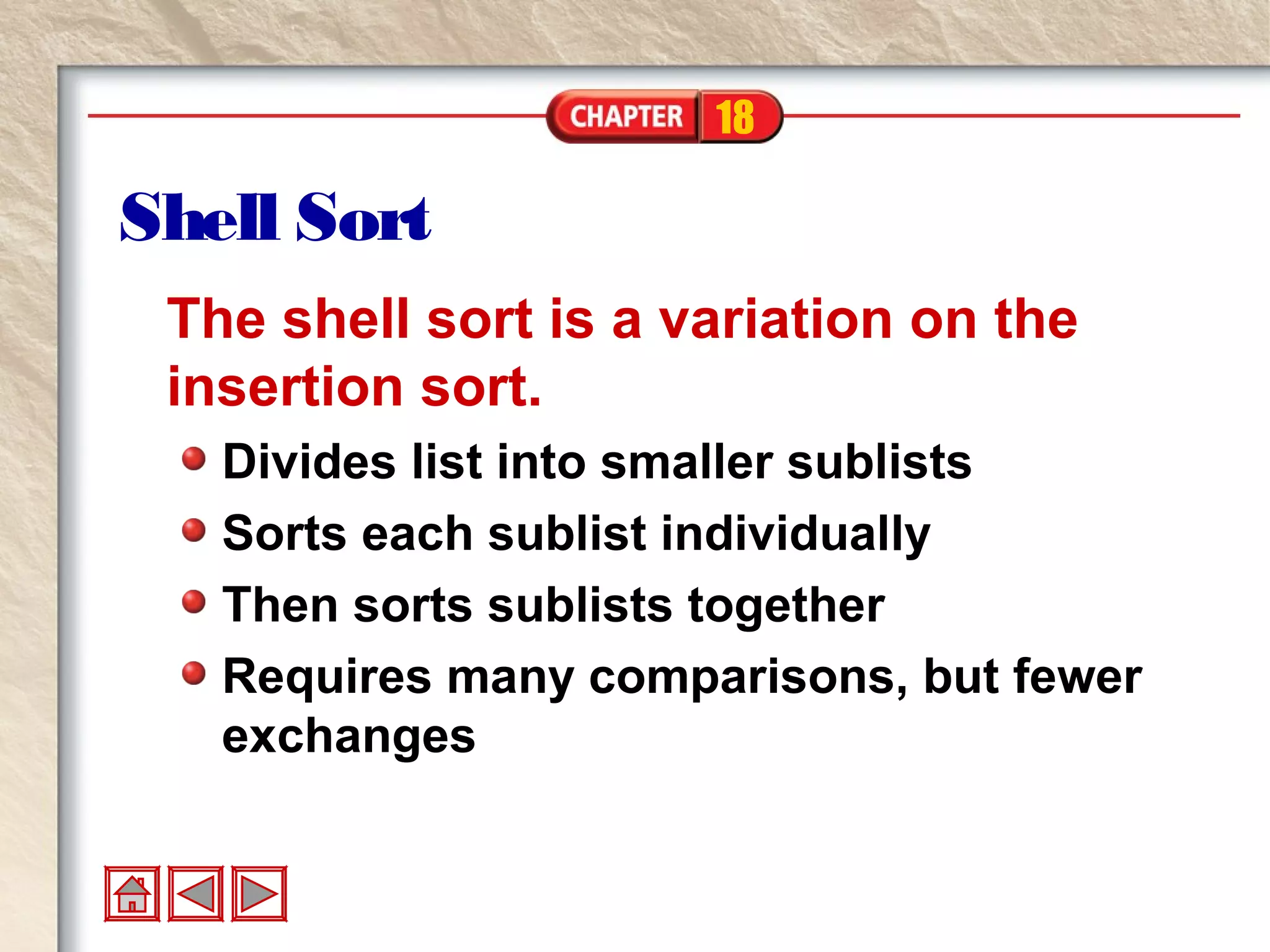 18
Shell Sort
The shell sort is a variation on the
insertion sort.
Divides list into smaller sublists
Sorts each sublist individually
Then sorts sublists together
Requires many comparisons, but fewer
exchanges
 