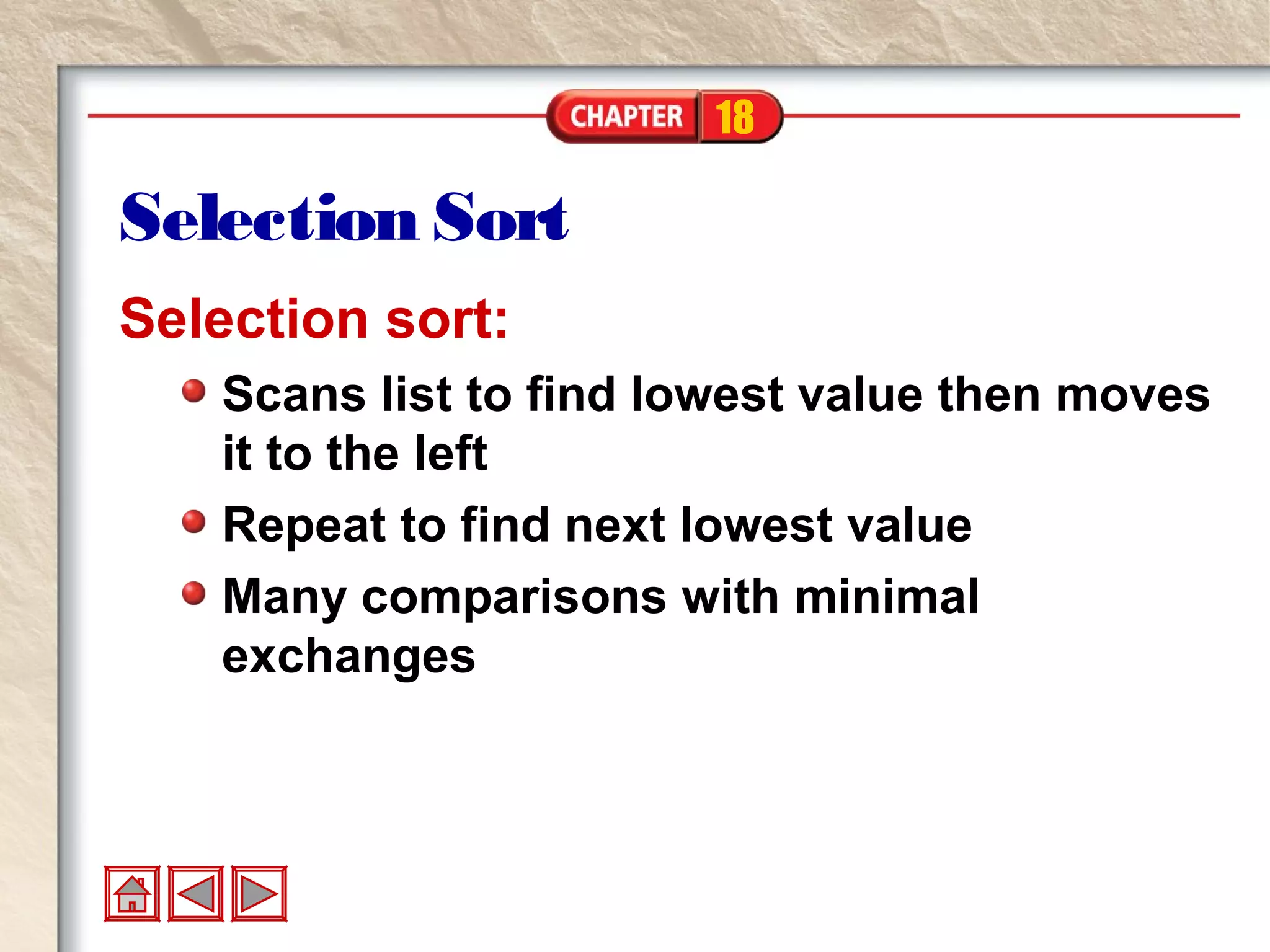 18
Selection Sort
Selection sort:
Scans list to find lowest value then moves
it to the left
Repeat to find next lowest value
Many comparisons with minimal
exchanges
 