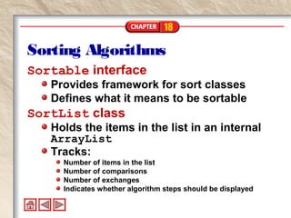 18
Sorting Algorithms
Sortable interface
Provides framework for sort classes
Defines what it means to be sortable
SortList class
Holds the items in the list in an internal
ArrayList
Tracks:
Number of items in the list
Number of comparisons
Number of exchanges
Indicates whether algorithm steps should be displayed
 