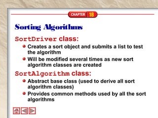 18
Sorting Algorithms
SortDriver class:
Creates a sort object and submits a list to test
the algorithm
Will be modified several times as new sort
algorithm classes are created
SortAlgorithm class:
Abstract base class (used to derive all sort
algorithm classes)
Provides common methods used by all the sort
algorithms
 