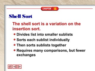18
Shell Sort
The shell sort is a variation on the
insertion sort.
Divides list into smaller sublists
Sorts each sublist individually
Then sorts sublists together
Requires many comparisons, but fewer
exchanges
 