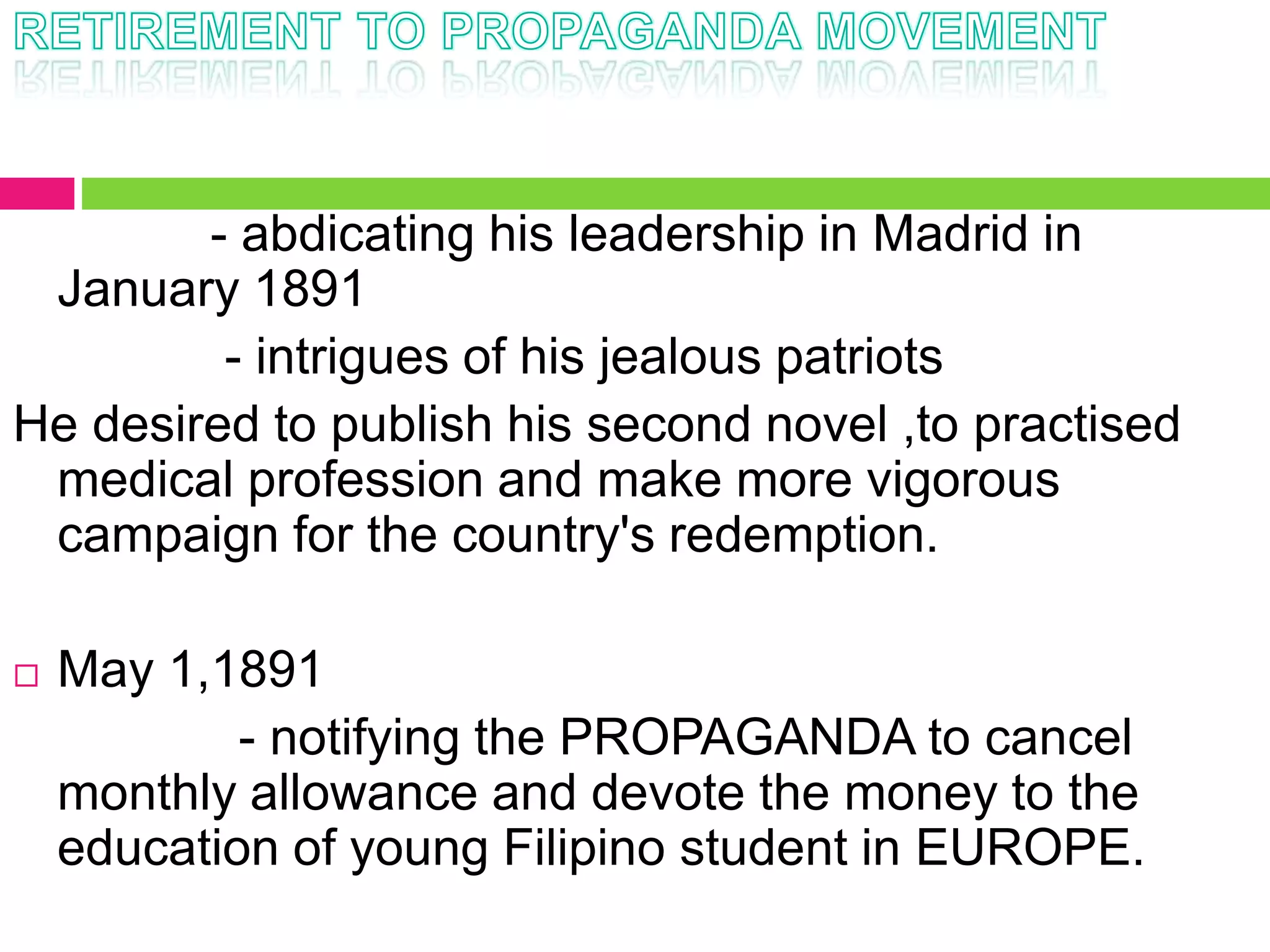 - abdicating his leadership in Madrid in
January 1891
- intrigues of his jealous patriots
He desired to publish his second novel ,to practised
medical profession and make more vigorous
campaign for the country's redemption.
 May 1,1891
- notifying the PROPAGANDA to cancel
monthly allowance and devote the money to the
education of young Filipino student in EUROPE.
 