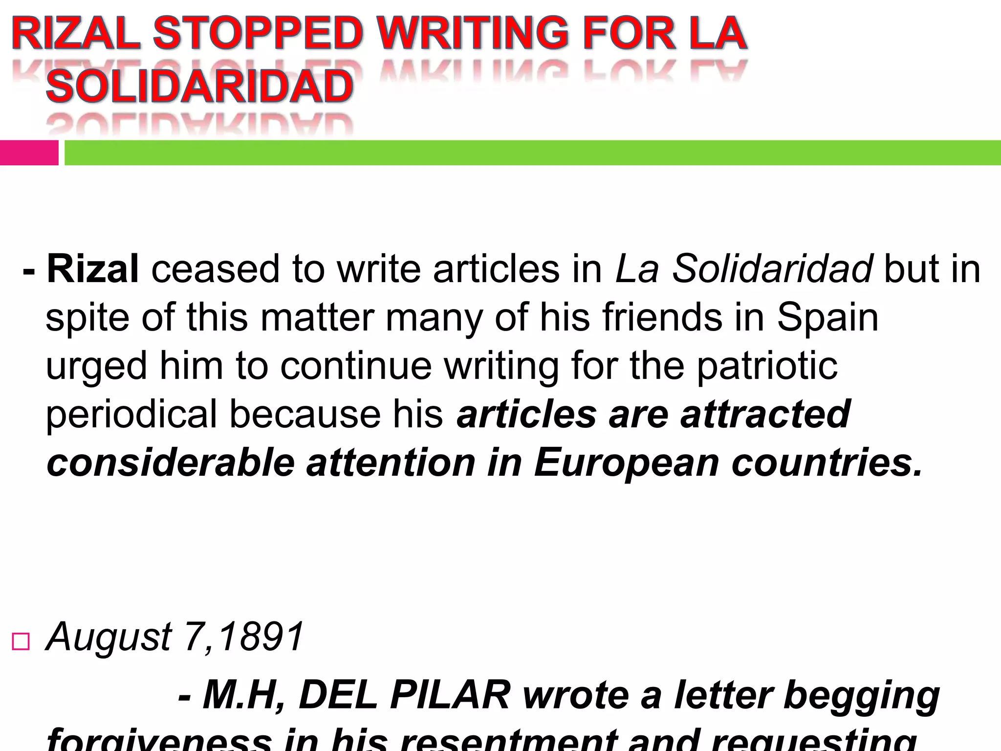 - Rizal ceased to write articles in La Solidaridad but in
spite of this matter many of his friends in Spain
urged him to continue writing for the patriotic
periodical because his articles are attracted
considerable attention in European countries.
 August 7,1891
- M.H, DEL PILAR wrote a letter begging
 