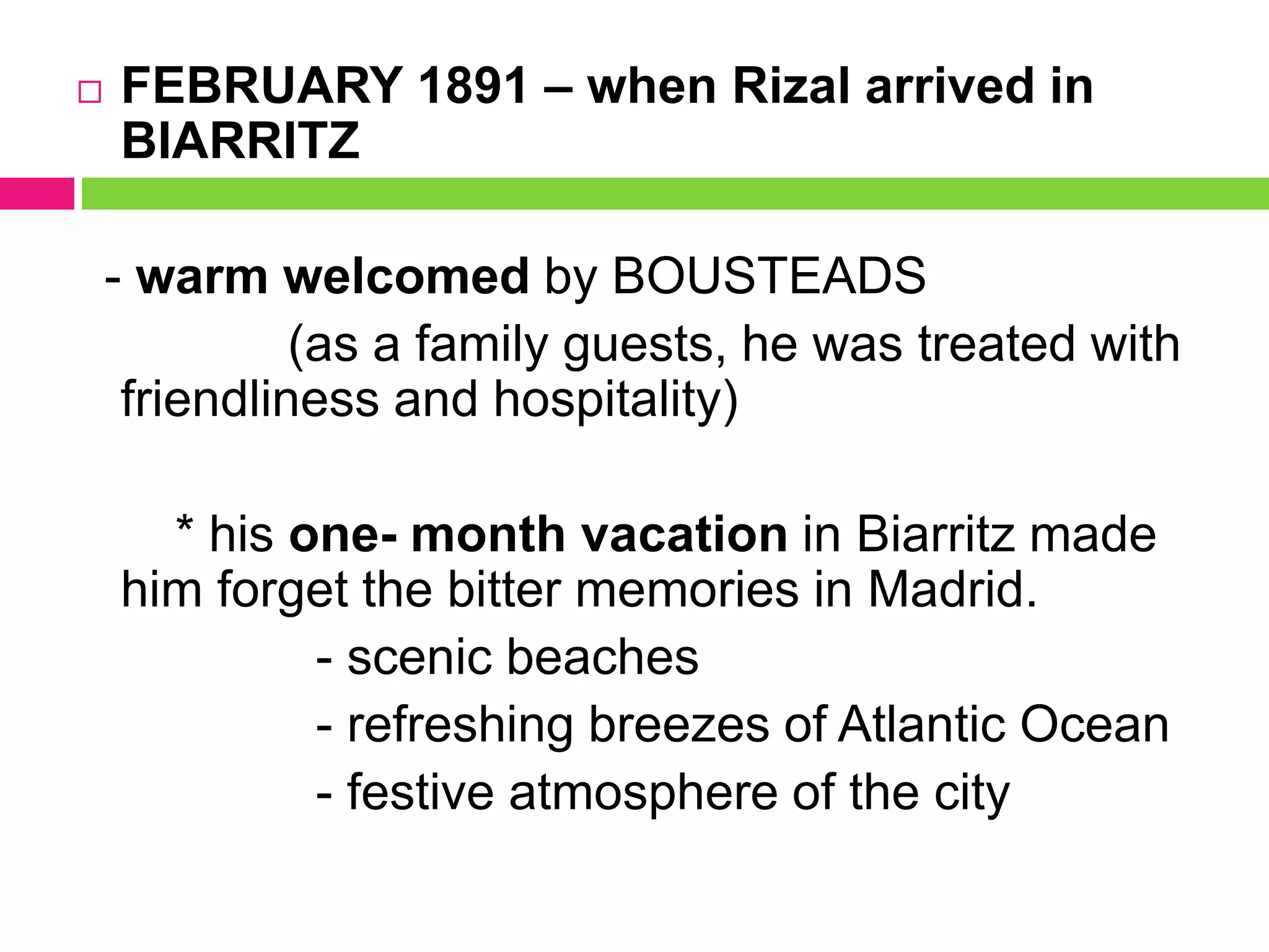  FEBRUARY 1891 – when Rizal arrived in
BIARRITZ
- warm welcomed by BOUSTEADS
(as a family guests, he was treated with
friendliness and hospitality)
* his one- month vacation in Biarritz made
him forget the bitter memories in Madrid.
- scenic beaches
- refreshing breezes of Atlantic Ocean
- festive atmosphere of the city
 