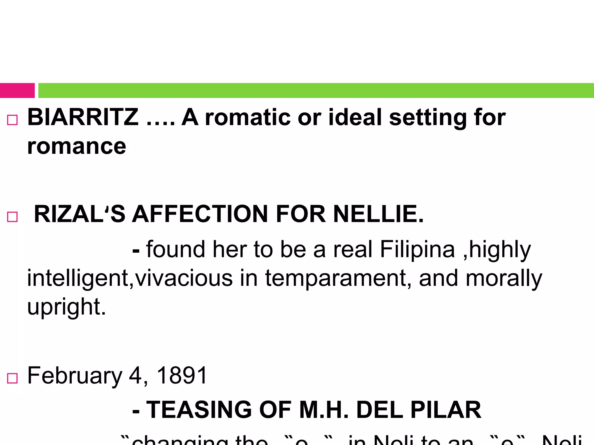  BIARRITZ …. A romatic or ideal setting for
romance
 RIZALʹS AFFECTION FOR NELLIE.
- found her to be a real Filipina ,highly
intelligent,vivacious in temparament, and morally
upright.
 February 4, 1891
- TEASING OF M.H. DEL PILAR
 