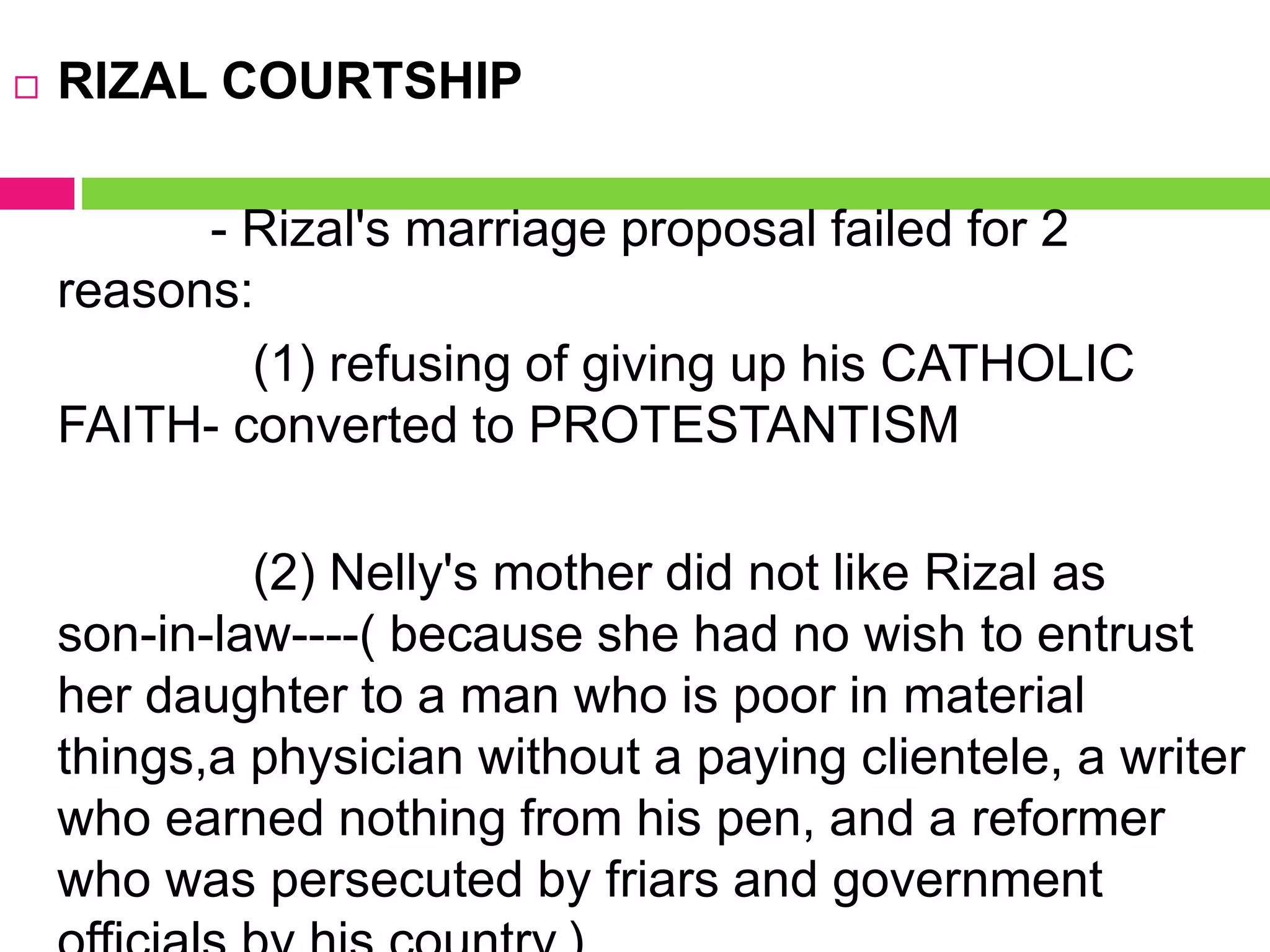  RIZAL COURTSHIP
- Rizal's marriage proposal failed for 2
reasons:
(1) refusing of giving up his CATHOLIC
FAITH- converted to PROTESTANTISM
(2) Nelly's mother did not like Rizal as
son-in-law----( because she had no wish to entrust
her daughter to a man who is poor in material
things,a physician without a paying clientele, a writer
who earned nothing from his pen, and a reformer
who was persecuted by friars and government
 