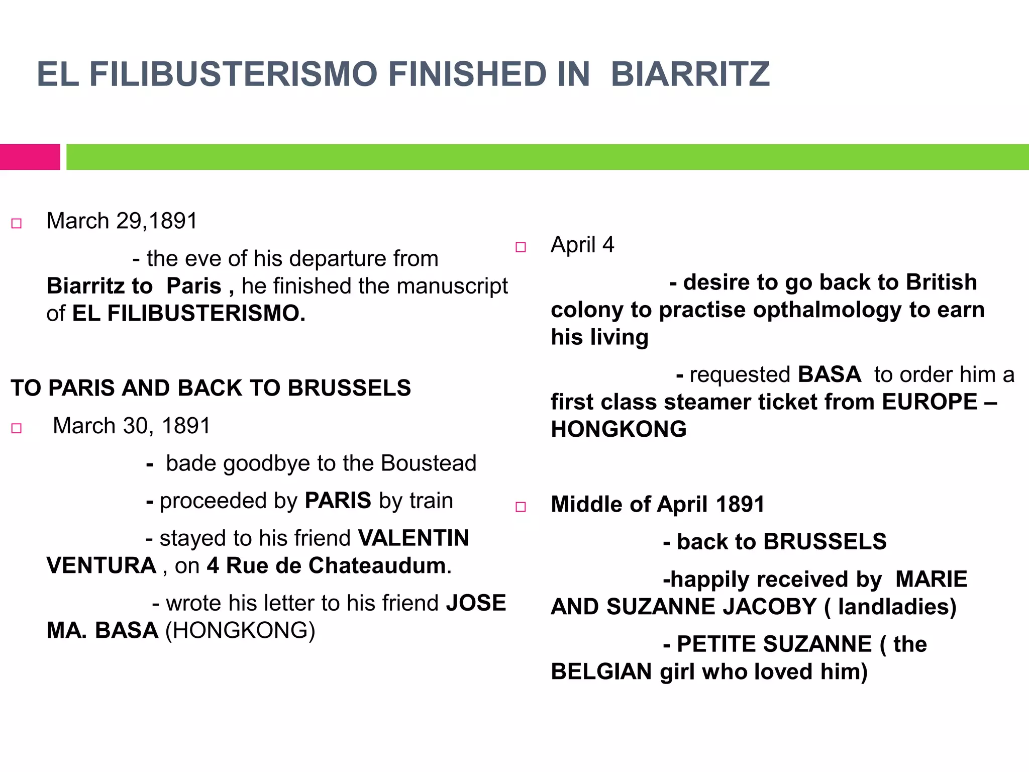 EL FILIBUSTERISMO FINISHED IN BIARRITZ
 March 29,1891
- the eve of his departure from
Biarritz to Paris , he finished the manuscript
of EL FILIBUSTERISMO.
TO PARIS AND BACK TO BRUSSELS
 March 30, 1891
- bade goodbye to the Boustead
- proceeded by PARIS by train
- stayed to his friend VALENTIN
VENTURA , on 4 Rue de Chateaudum.
- wrote his letter to his friend JOSE
MA. BASA (HONGKONG)
 April 4
- desire to go back to British
colony to practise opthalmology to earn
his living
- requested BASA to order him a
first class steamer ticket from EUROPE –
HONGKONG
 Middle of April 1891
- back to BRUSSELS
-happily received by MARIE
AND SUZANNE JACOBY ( landladies)
- PETITE SUZANNE ( the
BELGIAN girl who loved him)
 