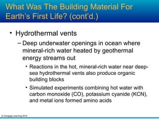 © Cengage Learning 2015
What Was The Building Material For
Earth’s First Life? (cont’d.)
• Hydrothermal vents
– Deep underwater openings in ocean where
mineral-rich water heated by geothermal
energy streams out
• Reactions in the hot, mineral-rich water near deep-
sea hydrothermal vents also produce organic
building blocks
• Simulated experiments combining hot water with
carbon monoxide (CO), potassium cyanide (KCN),
and metal ions formed amino acids
 