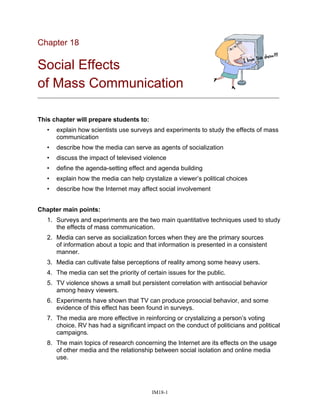 Chapter 18
Social Effects
of Mass Communication
_____________________________________________________________________________
This chapter will prepare students to:
• explain how scientists use surveys and experiments to study the effects of mass
communication
• describe how the media can serve as agents of socialization
• discuss the impact of televised violence
• define the agenda-setting effect and agenda building
• explain how the media can help crystalize a viewer’s political choices
• describe how the Internet may affect social involvement
Chapter main points:
1. Surveys and experiments are the two main quantitative techniques used to study
the effects of mass communication.
2. Media can serve as socialization forces when they are the primary sources
of information about a topic and that information is presented in a consistent
manner.
3. Media can cultivate false perceptions of reality among some heavy users.
4. The media can set the priority of certain issues for the public.
5. TV violence shows a small but persistent correlation with antisocial behavior
among heavy viewers.
6. Experiments have shown that TV can produce prosocial behavior, and some
evidence of this effect has been found in surveys.
7. The media are more effective in reinforcing or crystalizing a person’s voting
choice. RV has had a significant impact on the conduct of politicians and political
campaigns.
8. The main topics of research concerning the Internet are its effects on the usage
of other media and the relationship between social isolation and online media
use.
IM18-1
 