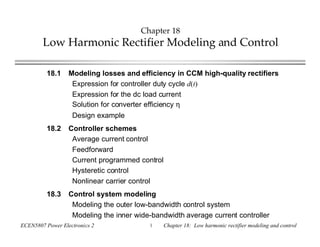 ECEN5807 Power Electronics 2 1 Chapter 18: Low harmonic rectifier modeling and control
Chapter 18
Low Harmonic Rectifier Modeling and Control
18.1 Modeling losses and efficiency in CCM high-quality rectifiers
Expression for controller duty cycle d(t)
Expression for the dc load current
Solution for converter efficiency η
Design example
18.2 Controller schemes
Average current control
Feedforward
Current programmed control
Hysteretic control
Nonlinear carrier control
18.3 Control system modeling
Modeling the outer low-bandwidth control system
Modeling the inner wide-bandwidth average current controller
 