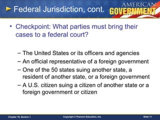 Copyright © Pearson Education, Inc. Slide 11Chapter 18, Section 1
Federal Jurisdiction, cont.
• Checkpoint: What parties must bring their
cases to a federal court?
– The United States or its officers and agencies
– An official representative of a foreign government
– One of the 50 states suing another state, a
resident of another state, or a foreign government
– A U.S. citizen suing a citizen of another state or a
foreign government or citizen
 