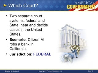 Copyright © Pearson Education, Inc. Slide 13Chapter 18, Section 1
Which Court?
• Two separate court
systems, federal and
State, hear and decide
cases in the United
States.
• Scenario: Citizen M
robs a bank in
California.
• Jurisdiction: FEDERAL
 