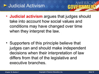 Copyright © Pearson Education, Inc. Slide 19Chapter 18, Section 1
Judicial Activism
• Judicial activism argues that judges should
take into account how social values and
conditions may have changed over time
when they interpret the law.
• Supporters of this principle believe that
judges can and should make independent
decisions when their interpretation of law
differs from that of the legislative and
executive branches.
 