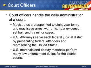 Copyright © Pearson Education, Inc. Slide 21Chapter 18, Section 1
Court Officers
• Court officers handle the daily administration
of a court.
– Magistrates are appointed to eight-year terms
and may issue arrest warrants, hear evidence,
set bail, and try minor cases.
– U.S. Attorneys serve each federal judicial district
by prosecuting federal offenders and
representing the United States.
– U.S. marshals and deputy marshals perform
many law enforcement duties for the district
courts.
 