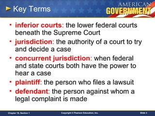 Copyright © Pearson Education, Inc. Slide 3Chapter 18, Section 1
Key Terms
• inferior courts: the lower federal courts
beneath the Supreme Court
• jurisdiction: the authority of a court to try
and decide a case
• concurrent jurisdiction: when federal
and state courts both have the power to
hear a case
• plaintiff: the person who files a lawsuit
• defendant: the person against whom a
legal complaint is made
 
