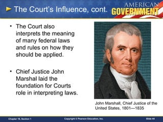 Copyright © Pearson Education, Inc. Slide 44Chapter 18, Section 1
• The Court also
interprets the meaning
of many federal laws
and rules on how they
should be applied.
• Chief Justice John
Marshal laid the
foundation for Courts
role in interpreting laws.
The Court’s Influence, cont.
John Marshall, Chief Justice of the
United States, 1801—1835
 