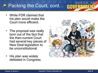 Copyright © Pearson Education, Inc. Slide 46Chapter 18, Section 1
Packing the Court, cont.
• While FDR claimed that
his plan would make the
Court more efficient.
• The proposal was really
born out of the fact that
the then-current Court
had several key pieces of
New Deal legislation to
be unconstitutional.
• His plan was widely
defeated in Congress.
 