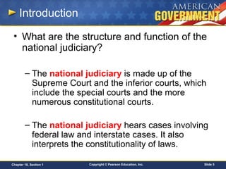 Copyright © Pearson Education, Inc. Slide 5Chapter 18, Section 1
Introduction
• What are the structure and function of the
national judiciary?
– The national judiciary is made up of the
Supreme Court and the inferior courts, which
include the special courts and the more
numerous constitutional courts.
– The national judiciary hears cases involving
federal law and interstate cases. It also
interprets the constitutionality of laws.
 