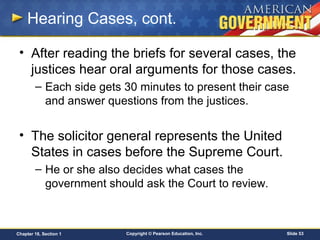 Copyright © Pearson Education, Inc. Slide 53Chapter 18, Section 1
Hearing Cases, cont.
• After reading the briefs for several cases, the
justices hear oral arguments for those cases.
– Each side gets 30 minutes to present their case
and answer questions from the justices.
• The solicitor general represents the United
States in cases before the Supreme Court.
– He or she also decides what cases the
government should ask the Court to review.
 