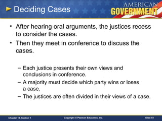 Copyright © Pearson Education, Inc. Slide 54Chapter 18, Section 1
Deciding Cases
• After hearing oral arguments, the justices recess
to consider the cases.
• Then they meet in conference to discuss the
cases.
– Each justice presents their own views and
conclusions in conference.
– A majority must decide which party wins or loses
a case.
– The justices are often divided in their views of a case.
 
