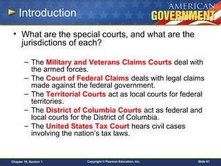 Copyright © Pearson Education, Inc. Slide 61Chapter 18, Section 1
Introduction
• What are the special courts, and what are the
jurisdictions of each?
– The Military and Veterans Claims Courts deal with
the armed forces.
– The Court of Federal Claims deals with legal claims
made against the federal government.
– The Territorial Courts act as local courts for federal
territories.
– The District of Columbia Courts act as federal and
local courts for the District of Columbia.
– The United States Tax Court hears civil cases
involving the nation’s tax laws.
 